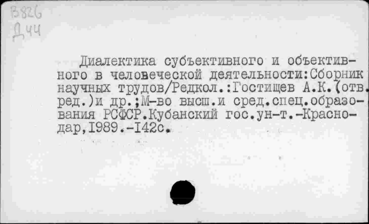 ﻿Диалектика субъективного и объективного в человеческой деятельности:Сборник научных трудов/Редкол.:Гостищев А.К.(отв ред.)и др.;М-во высш.и сред.спец.образования РСФСР.Кубанский гос.ун-т.-Краснодар, 1989. -142с.